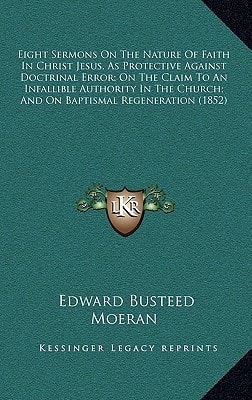 Eight Sermons On The Nature Of Faith In Christ Jesus, As Protective Against Doctrinal Error; On The Claim To An Infallible Authority In The Church; And On Baptismal Regeneration (1852)