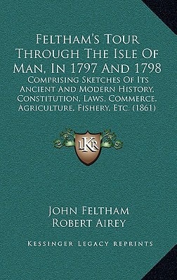 Feltham's Tour Through The Isle Of Man, In 1797 And 1798: Comprising Sketches Of Its Ancient And Modern History, Constitution, Laws, Commerce, Agriculture, Fishery, Etc. (1861)
