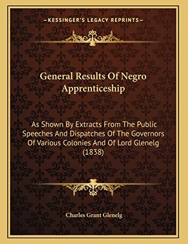 General Results Of Negro Apprenticeship: As Shown By Extracts From The Public Speeches And Dispatches Of The Governors Of Various Colonies And Of Lord Glenelg (1838)