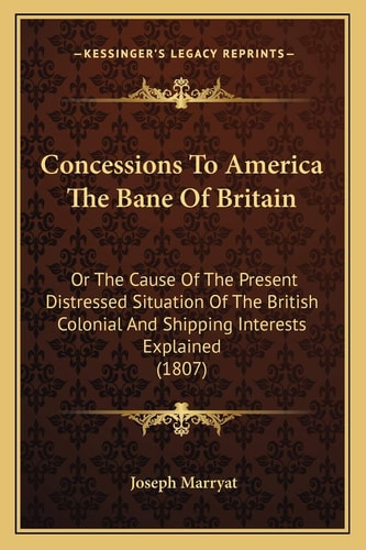 Concessions To America The Bane Of Britain: Or The Cause Of The Present Distressed Situation Of The British Colonial And Shipping Interests Explained (1807)