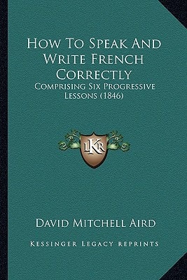 How To Speak And Write French Correctly: Comprising Six Progressive Lessons (1846)