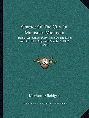 Charter Of The City Of Manistee, Michigan: Being Act Number Forty-Eight Of The Local Acts Of 1882, Approved March 15, 1882 (1904)