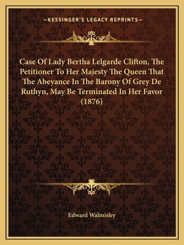 Case Of Lady Bertha Lelgarde Clifton, The Petitioner To Her Majesty The Queen That The Abeyance In The Barony Of Grey De Ruthyn, May Be Terminated In Her Favor (1876)