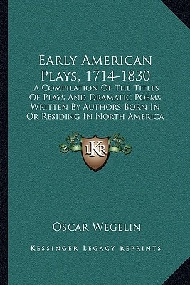 Early American Plays, 1714-1830: A Compilation Of The Titles Of Plays And Dramatic Poems Written By Authors Born In Or Residing In North America Previous To 1830 (1905)