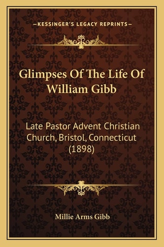 Glimpses Of The Life Of William Gibb: Late Pastor Advent Christian Church, Bristol, Connecticut (1898)
