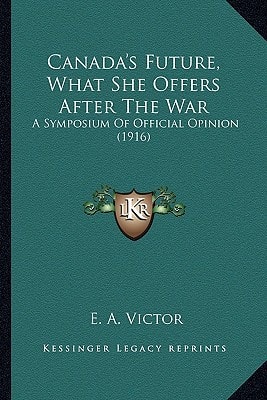 Canada's Future, What She Offers After The War: A Symposium Of Official Opinion (1916)