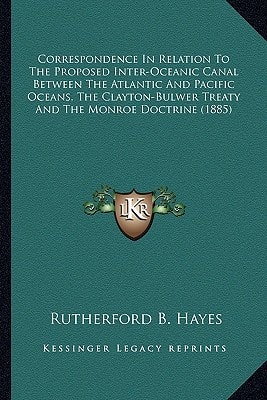 Correspondence In Relation To The Proposed Inter-Oceanic Canal Between The Atlantic And Pacific Oceans, The Clayton-Bulwer Treaty And The Monroe Doctrine (1885)