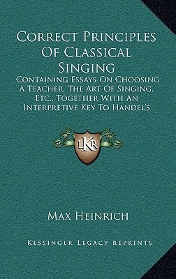 Correct Principles Of Classical Singing: Containing Essays On Choosing A Teacher, The Art Of Singing, Etc., Together With An Interpretive Key To Handel's Messiah (1910)