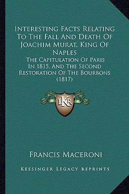 Interesting Facts Relating To The Fall And Death Of Joachim Murat, King Of Naples: The Capitulation Of Paris In 1815, And The Second Restoration Of The Bourbons (1817)