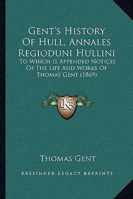 Gent's History Of Hull, Annales Regioduni Hullini: To Which Is Appended Notices Of The Life And Works Of Thomas Gent (1869)
