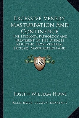 Excessive Venery, Masturbation And Continence: The Etiology, Pathology And Treatment Of The Diseases Resulting From Venereal Excesses, Masturbation And Continence (1887)