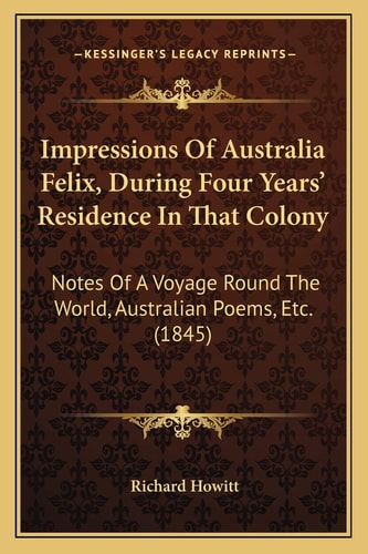 Impressions Of Australia Felix, During Four Years' Residence In That Colony: Notes Of A Voyage Round The World, Australian Poems, Etc. (1845)