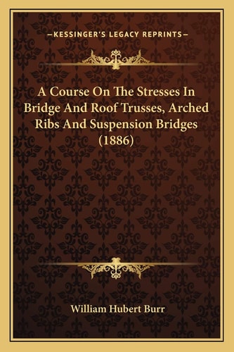 A Course On The Stresses In Bridge And Roof Trusses, Arched Ribs And Suspension Bridges (1886)
