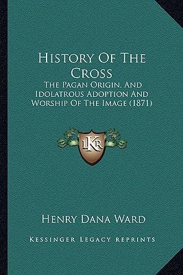 History Of The Cross: The Pagan Origin, And Idolatrous Adoption And Worship Of The Image (1871)