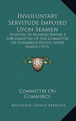 Involuntary Servitude Imposed Upon Seamen: Synopsis Of Hearing Before A Subcommittee Of The Committee On Commerce United States Senate (1913)
