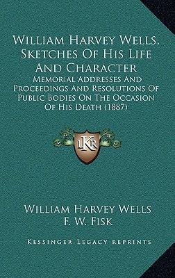 William Harvey Wells, Sketches Of His Life And Character: Memorial Addresses And Proceedings And Resolutions Of Public Bodies On The Occasion Of His Death (1887)