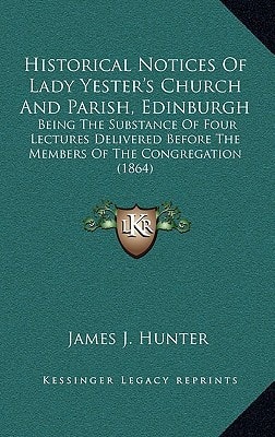 Historical Notices Of Lady Yester's Church And Parish, Edinburgh: Being The Substance Of Four Lectures Delivered Before The Members Of The Congregation (1864)