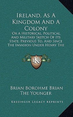 Ireland, As A Kingdom And A Colony: Or A Historical, Political, And Military Sketch Of Its State, Previous To, And Since The Invasion Under Henry The Second (1843)