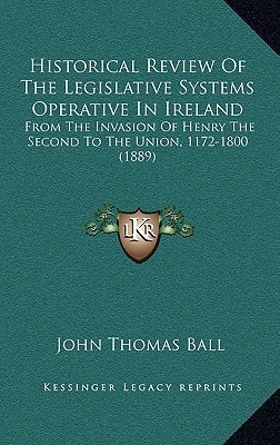 Historical Review Of The Legislative Systems Operative In Ireland: From The Invasion Of Henry The Second To The Union, 1172-1800 (1889)
