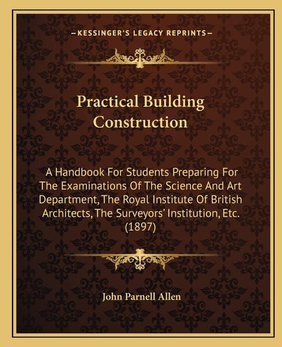 Practical Building Construction: A Handbook For Students Preparing For The Examinations Of The Science And Art Department, The Royal Institute Of ... The Surveyors' Institution, Etc. (1897)
