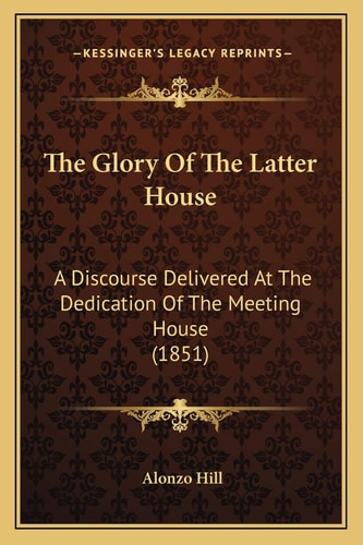 The Glory Of The Latter House: A Discourse Delivered At The Dedication Of The Meeting House (1851)