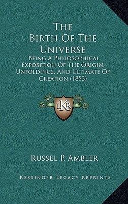 The Birth Of The Universe: Being A Philosophical Exposition Of The Origin, Unfoldings, And Ultimate Of Creation (1853)