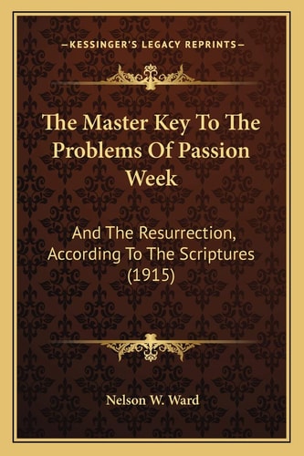 The Master Key To The Problems Of Passion Week: And The Resurrection, According To The Scriptures (1915)
