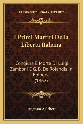 I Primi Martiri Della Liberta Italiana: Congiura E Morte Di Luigi Zamboni E G. B. De Rolandis In Bologna (1862)
