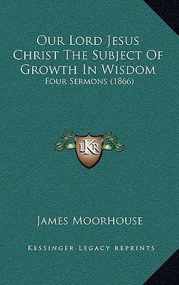 Our Lord Jesus Christ The Subject Of Growth In Wisdom: Four Sermons (1866)