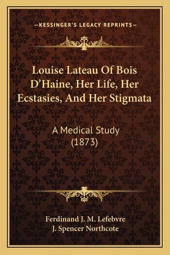 Louise Lateau Of Bois D'Haine, Her Life, Her Ecstasies, And Her Stigmata: A Medical Study (1873)