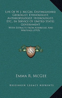 Life Of W. J. McGee, Distinguished Geologist, Ethnologist, Anthropologist, Hydrologist, Etc., In Service Of United States Government: With Extracts From Addresses And Writings (1915)