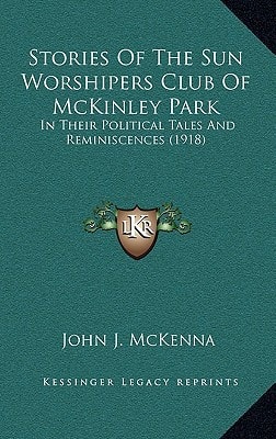 Stories Of The Sun Worshipers Club Of McKinley Park: In Their Political Tales And Reminiscences (1918)