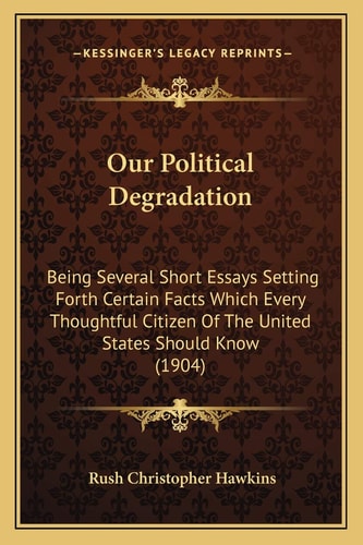 Our Political Degradation: Being Several Short Essays Setting Forth Certain Facts Which Every Thoughtful Citizen Of The United States Should Know (1904)