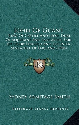 John Of Guant: King Of Castile And Leon, Duke Of Aquitaine And Lancaster, Earl Of Derby Lincoln And Leicester Seneschal Of England (1905)