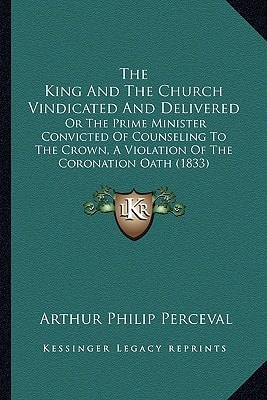 The King And The Church Vindicated And Delivered: Or The Prime Minister Convicted Of Counseling To The Crown, A Violation Of The Coronation Oath (1833)