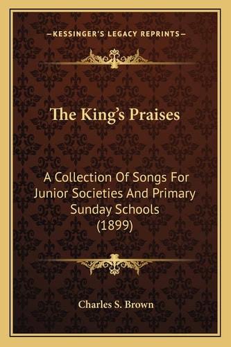 The King's Praises: A Collection Of Songs For Junior Societies And Primary Sunday Schools (1899)