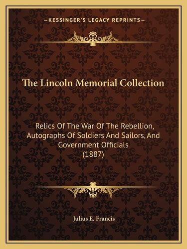 The Lincoln Memorial Collection: Relics Of The War Of The Rebellion, Autographs Of Soldiers And Sailors, And Government Officials (1887)