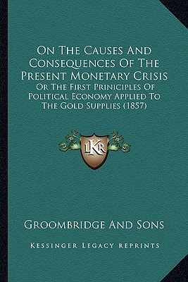 On The Causes And Consequences Of The Present Monetary Crisis: Or The First Priniciples Of Political Economy Applied To The Gold Supplies (1857)