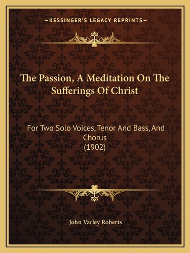The Passion, A Meditation On The Sufferings Of Christ: For Two Solo Voices, Tenor And Bass, And Chorus (1902)