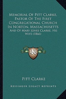Memorial Of Pitt Clarke, Pastor Of The First Congregational Church In Norton, Massachusetts: And Of Mary Jones Clarke, His Wife (1866)