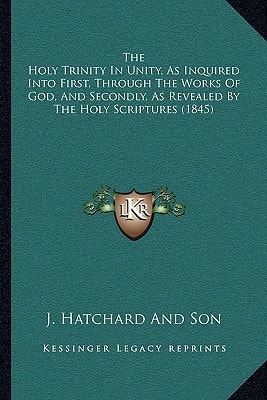The Holy Trinity In Unity, As Inquired Into First, Through The Works Of God, And Secondly, As Revealed By The Holy Scriptures (1845)