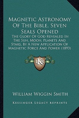 Magnetic Astronomy Of The Bible, Seven Seals Opened: The Glory Of God Revealed In The Sun, Moon, Planets And Stars, By A New Application Of Magnetic Force And Power (1893)