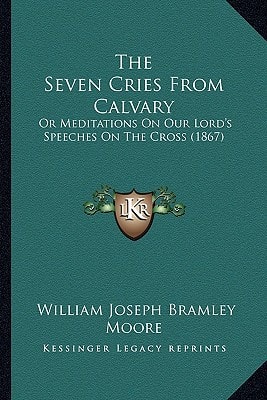 The Seven Cries From Calvary: Or Meditations On Our Lord's Speeches On The Cross (1867)