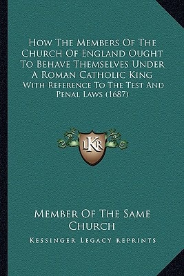 How The Members Of The Church Of England Ought To Behave Themselves Under A Roman Catholic King: With Reference To The Test And Penal Laws (1687)