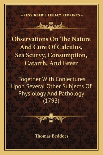 Observations On The Nature And Cure Of Calculus, Sea Scurvy, Consumption, Catarrh, And Fever: Together With Conjectures Upon Several Other Subjects Of Physiology And Pathology (1793)