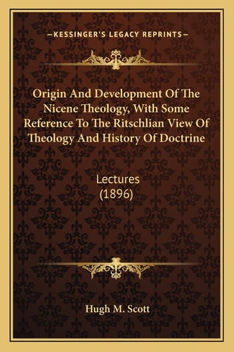 Origin And Development Of The Nicene Theology, With Some Reference To The Ritschlian View Of Theology And History Of Doctrine: Lectures (1896)