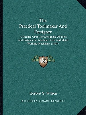 The Practical Toolmaker And Designer: A Treatise Upon The Designing Of Tools And Fixtures For Machine Tools And Metal Working Machinery (1898)