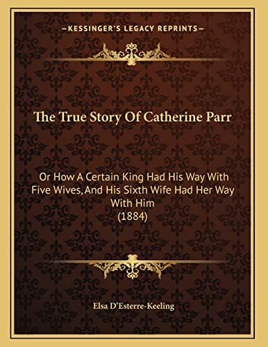 The True Story Of Catherine Parr: Or How A Certain King Had His Way With Five Wives, And His Sixth Wife Had Her Way With Him (1884)