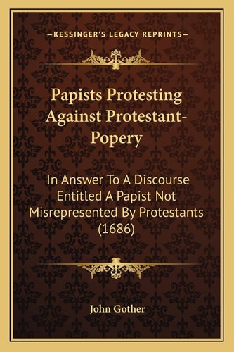 Papists Protesting Against Protestant-Popery: In Answer To A Discourse Entitled A Papist Not Misrepresented By Protestants (1686)