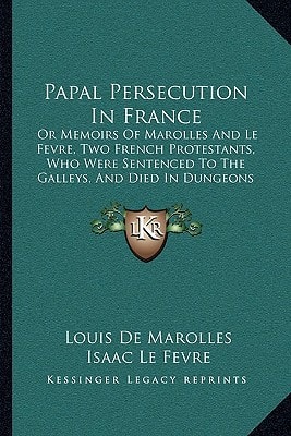 Papal Persecution In France: Or Memoirs Of Marolles And Le Fevre, Two French Protestants, Who Were Sentenced To The Galleys, And Died In Dungeons At Marseilles (1840)